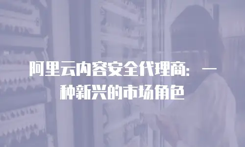 阿里云内容安全代理商：一种新兴的市场角色