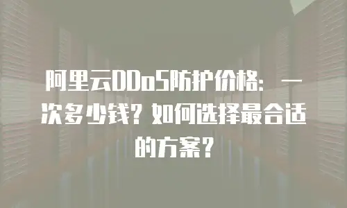 阿里云DDoS防护价格：一次多少钱？如何选择最合适的方案？