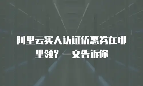 阿里云实人认证优惠券在哪里领？一文告诉你