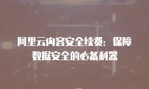 阿里云内容安全续费：保障数据安全的必备利器