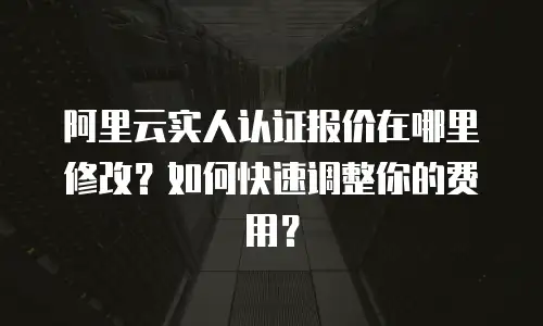 阿里云实人认证报价在哪里修改？如何快速调整你的费用？