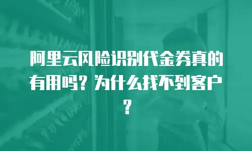 阿里云风险识别代金券真的有用吗？为什么找不到客户？