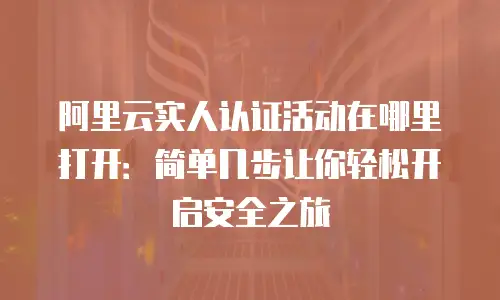 阿里云实人认证活动在哪里打开：简单几步让你轻松开启安全之旅