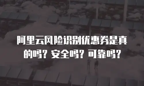 阿里云风险识别优惠券是真的吗？安全吗？可靠吗？