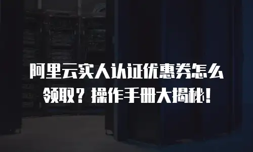 阿里云实人认证优惠券怎么领取？操作手册大揭秘！
