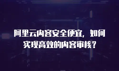 阿里云内容安全便宜，如何实现高效的内容审核？