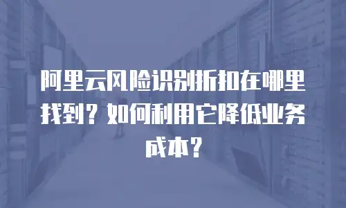 阿里云风险识别折扣在哪里找到？如何利用它降低业务成本？