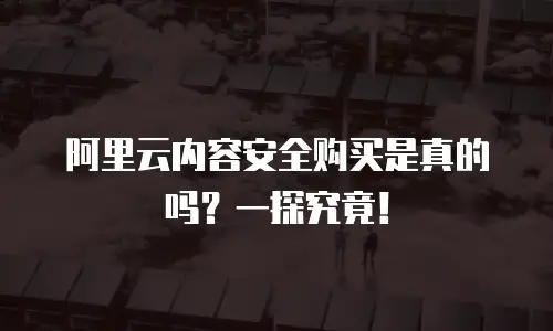 阿里云内容安全购买是真的吗？一探究竟！
