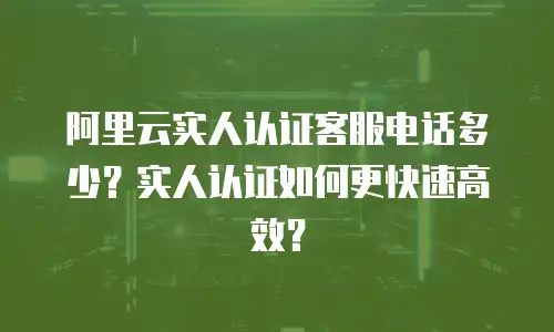 阿里云实人认证客服电话多少？实人认证如何更快速高效？