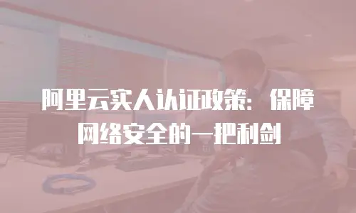 阿里云实人认证政策：保障网络安全的一把利剑