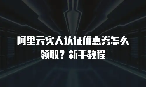 阿里云实人认证优惠券怎么领取？新手教程