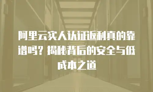 阿里云实人认证返利真的靠谱吗？揭秘背后的安全与低成本之道