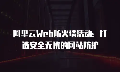 阿里云Web防火墙活动：打造安全无忧的网站防护