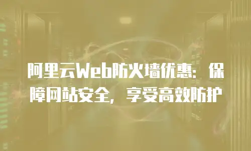 阿里云Web防火墙优惠：保障网站安全，享受高效防护