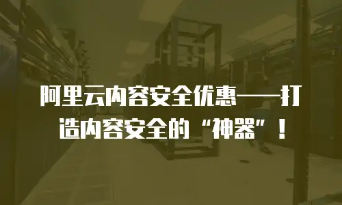 阿里云内容安全优惠——打造内容安全的“神器”！