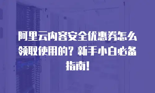 阿里云内容安全优惠券怎么领取使用的？新手小白必备指南！