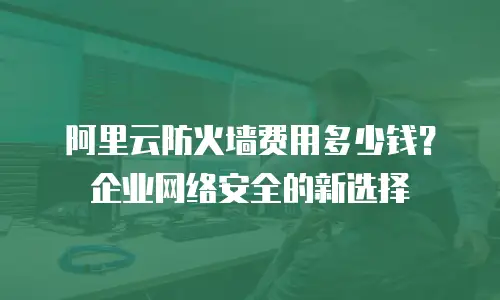 阿里云防火墙费用多少钱？企业网络安全的新选择