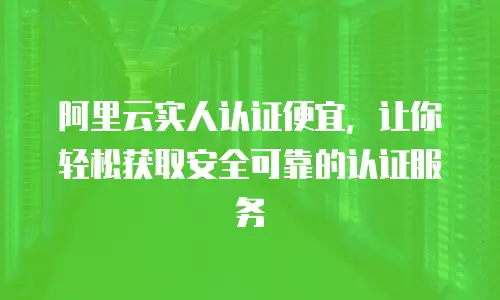 阿里云实人认证便宜，让你轻松获取安全可靠的认证服务