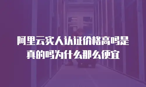 阿里云实人认证价格高吗是真的吗为什么那么便宜
