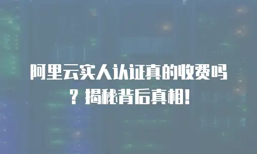阿里云实人认证真的收费吗？揭秘背后真相！