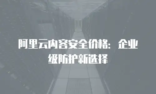 阿里云内容安全价格：企业级防护新选择