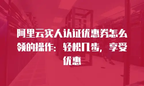 阿里云实人认证优惠券怎么领的操作：轻松几步，享受优惠