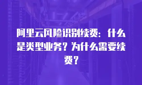 阿里云风险识别续费：什么是类型业务？为什么需要续费？