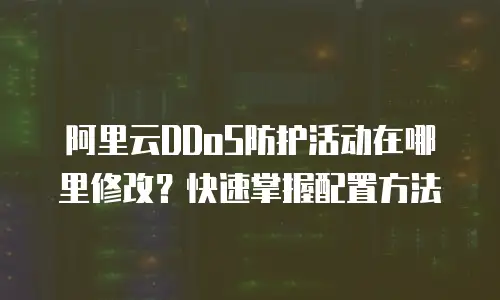 阿里云DDoS防护活动在哪里修改？快速掌握配置方法