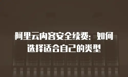 阿里云内容安全续费：如何选择适合自己的类型