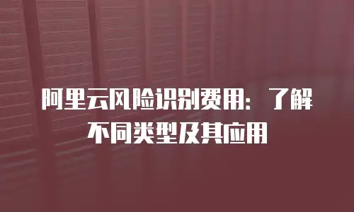 阿里云风险识别费用：了解不同类型及其应用