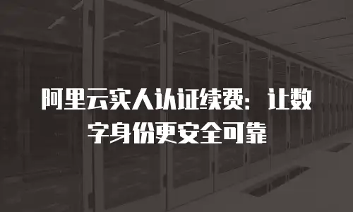 阿里云实人认证续费：让数字身份更安全可靠