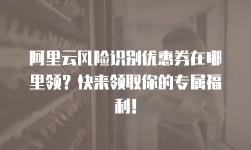 阿里云风险识别优惠券在哪里领？快来领取你的专属福利！