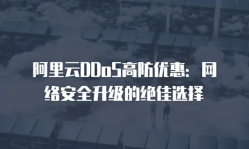 阿里云DDoS高防优惠：网络安全升级的绝佳选择