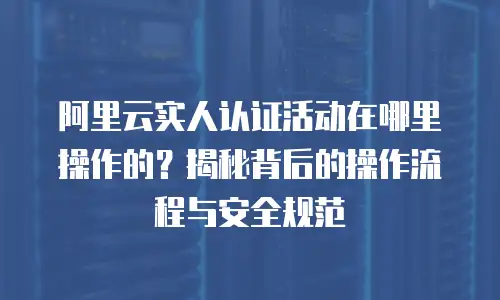阿里云实人认证活动在哪里操作的？揭秘背后的操作流程与安全规范