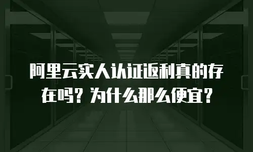 阿里云实人认证返利真的存在吗？为什么那么便宜？