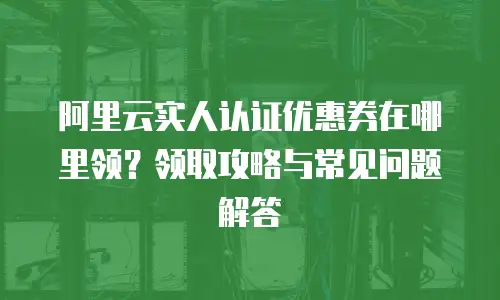 阿里云实人认证优惠券在哪里领？领取攻略与常见问题解答