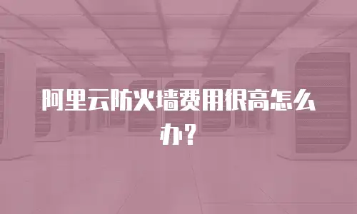 阿里云防火墙费用很高怎么办？