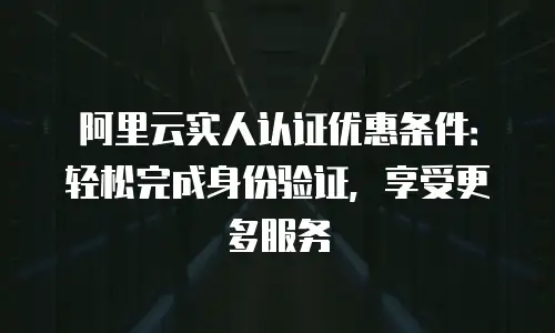阿里云实人认证优惠条件：轻松完成身份验证，享受更多服务