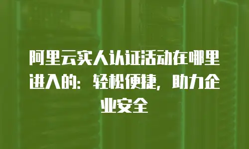 阿里云实人认证活动在哪里进入的：轻松便捷，助力企业安全