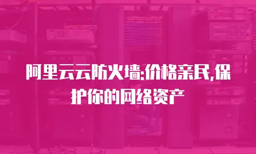 阿里云云防火墙:价格亲民,保护你的网络资产
