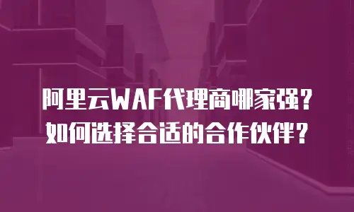 阿里云WAF代理商哪家强？如何选择合适的合作伙伴？