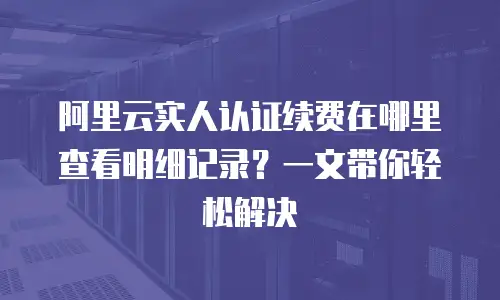 阿里云实人认证续费在哪里查看明细记录？一文带你轻松解决