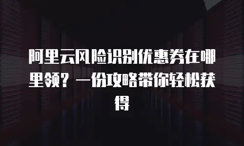 阿里云风险识别优惠券在哪里领？一份攻略带你轻松获得