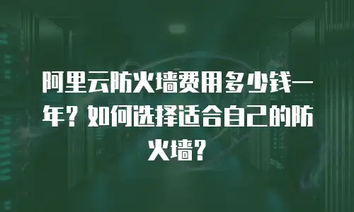 阿里云防火墙费用多少钱一年？如何选择适合自己的防火墙？