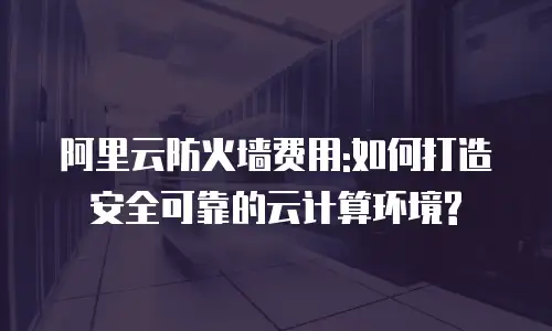 阿里云防火墙费用:如何打造安全可靠的云计算环境?