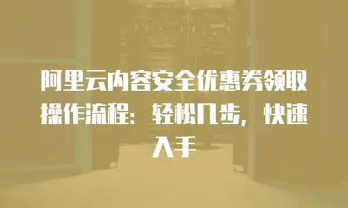 阿里云内容安全优惠券领取操作流程：轻松几步，快速入手