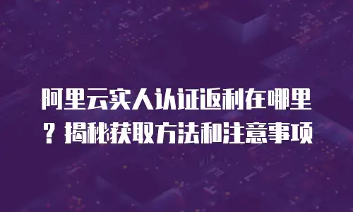 阿里云实人认证返利在哪里？揭秘获取方法和注意事项