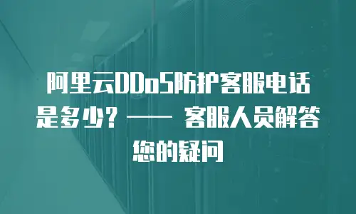 阿里云DDoS防护客服电话是多少？&mdash;&mdash; 客服人员解答您的疑问