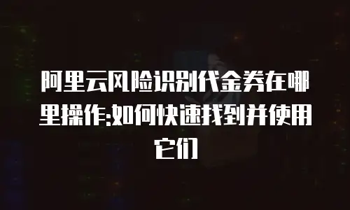 阿里云风险识别代金券在哪里操作:如何快速找到并使用它们
