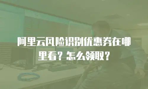 阿里云风险识别优惠券在哪里看？怎么领取？